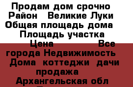 Продам дом срочно › Район ­ Великие Луки › Общая площадь дома ­ 48 › Площадь участка ­ 1 700 › Цена ­ 150 000 - Все города Недвижимость » Дома, коттеджи, дачи продажа   . Архангельская обл.,Пинежский 
